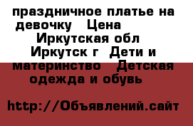 праздничное платье на девочку › Цена ­ 1 000 - Иркутская обл., Иркутск г. Дети и материнство » Детская одежда и обувь   